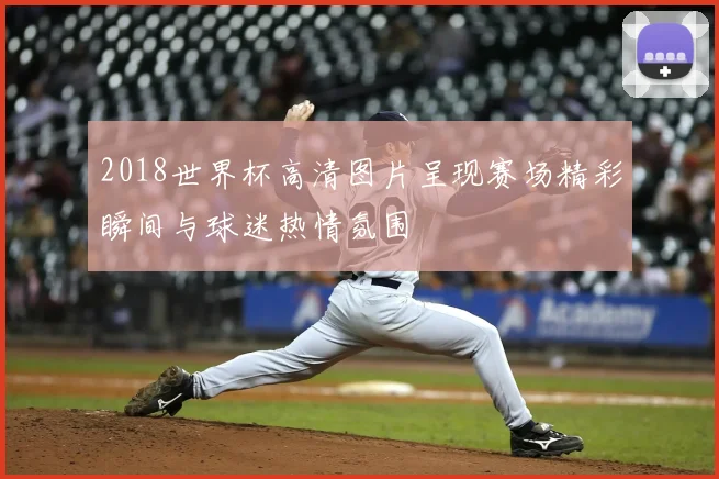 2018世界杯高清图片呈现赛场精彩瞬间与球迷热情氛围