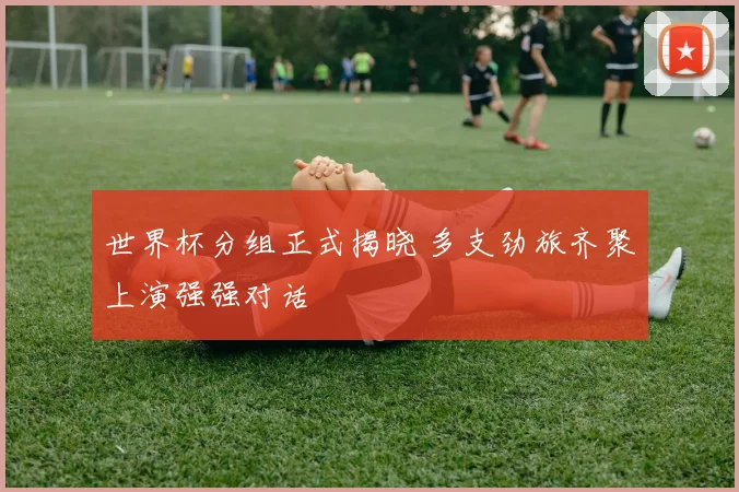 世界杯分组正式揭晓 多支劲旅齐聚上演强强对话
