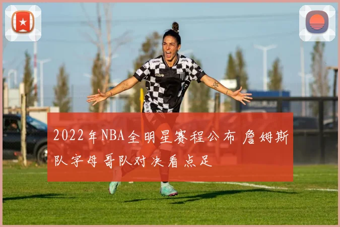 2022年NBA全明星赛程公布 詹姆斯队字母哥队对决看点足