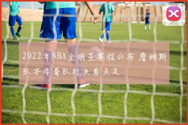 2022年NBA全明星赛程公布 詹姆斯队字母哥队对决看点足