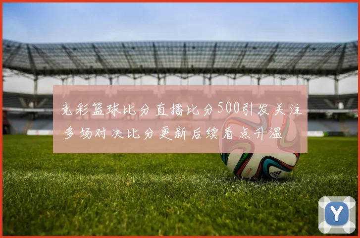 竞彩篮球比分直播比分500引发关注 多场对决比分更新后续看点升温
