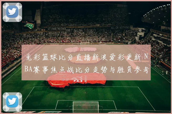竞彩篮球比分直播新浪爱彩更新 NBA赛事焦点战比分走势与胜负参考